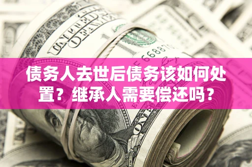 济南债务人去世后债务该如何处置？继承人需要偿还吗？