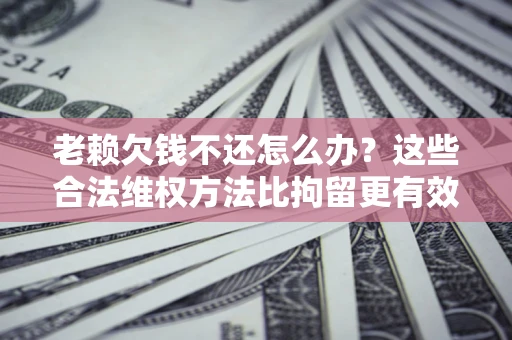 济南老赖欠钱不还怎么办？这些合法维权方法比拘留更有效