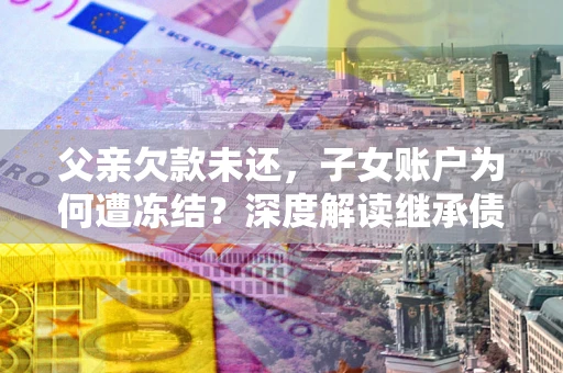 济南父亲欠款未还，子女账户为何遭冻结？深度解读继承债务迷局