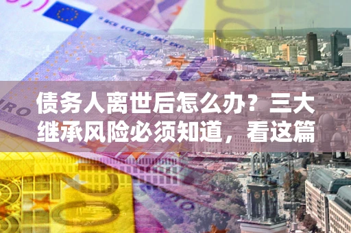 济南债务人离世后怎么办？三大继承风险必须知道，看这篇就够了