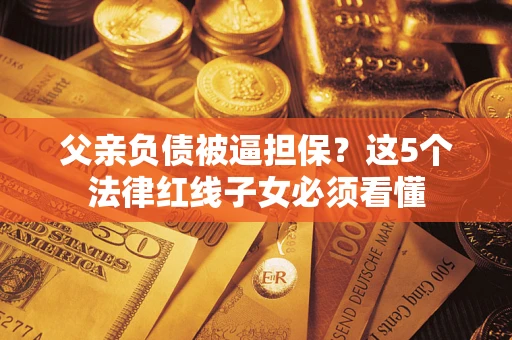 济南父亲负债被逼担保？这5个法律红线子女必须看懂