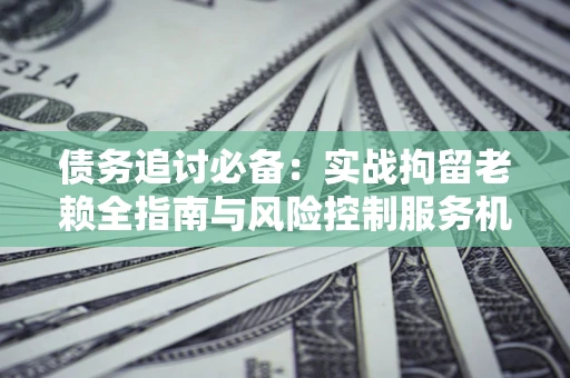 济南债务追讨必备：实战拘留老赖全指南与风险控制服务机构推荐
